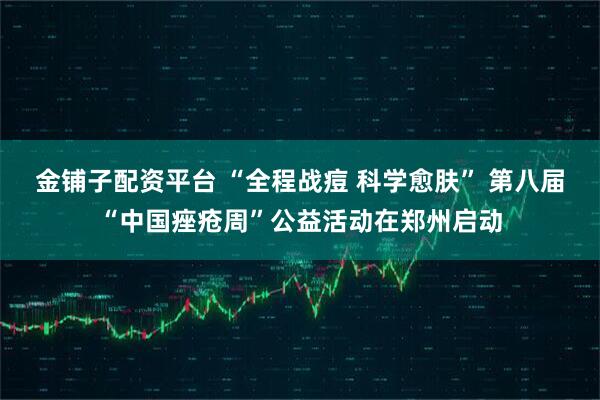 金铺子配资平台 “全程战痘 科学愈肤” 第八届“中国痤疮周”公益活动在郑州启动