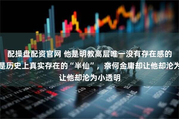 配操盘配资官网 他是明教高层唯一没有存在感的高手，是历史上真实存在的“半仙”，奈何金庸却让他却沦为小透明