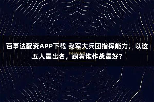 百事达配资APP下载 我军大兵团指挥能力，以这五人最出名，跟着谁作战最好？