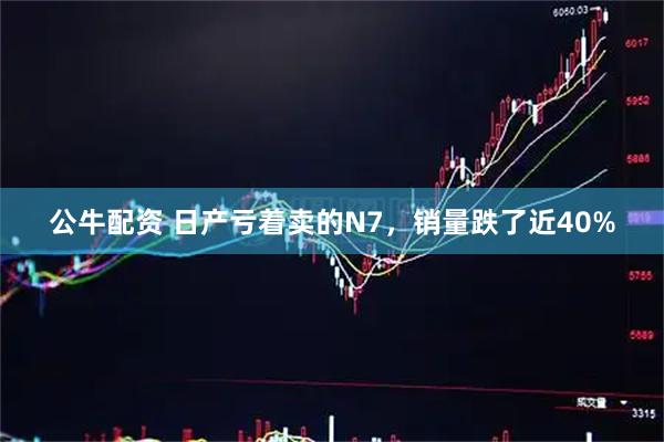 公牛配资 日产亏着卖的N7，销量跌了近40%