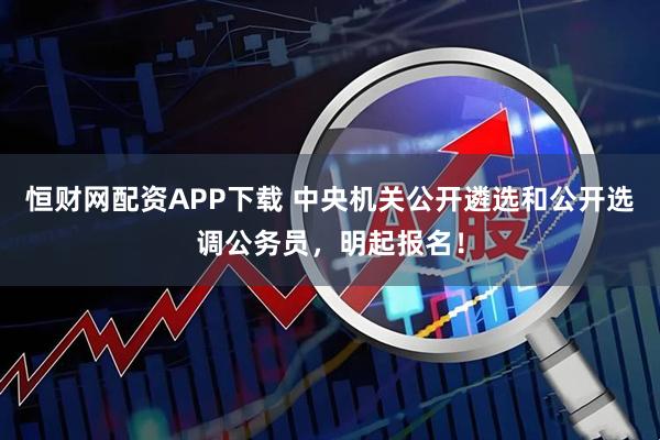 恒财网配资APP下载 中央机关公开遴选和公开选调公务员，明起报名！