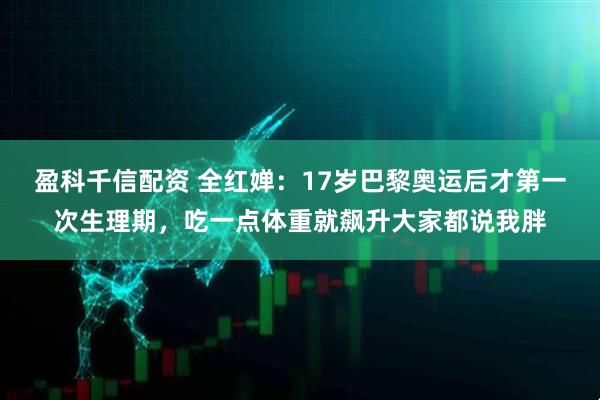 盈科千信配资 全红婵：17岁巴黎奥运后才第一次生理期，吃一点体重就飙升大家都说我胖