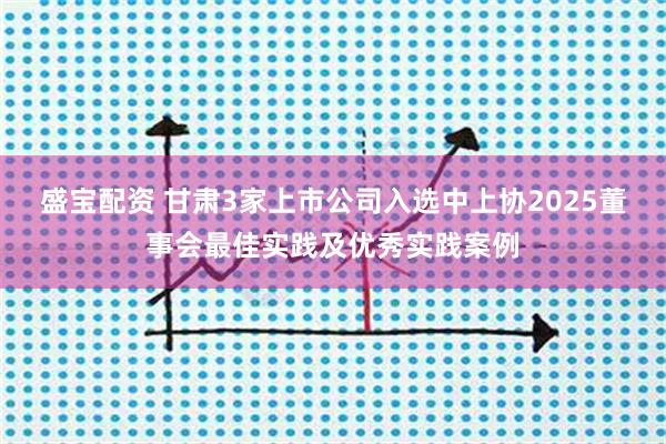 盛宝配资 甘肃3家上市公司入选中上协2025董事会最佳实践及优秀实践案例