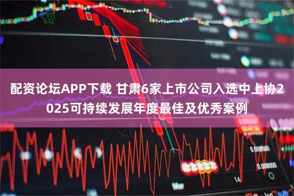 配资论坛APP下载 甘肃6家上市公司入选中上协2025可持续发展年度最佳及优秀案例