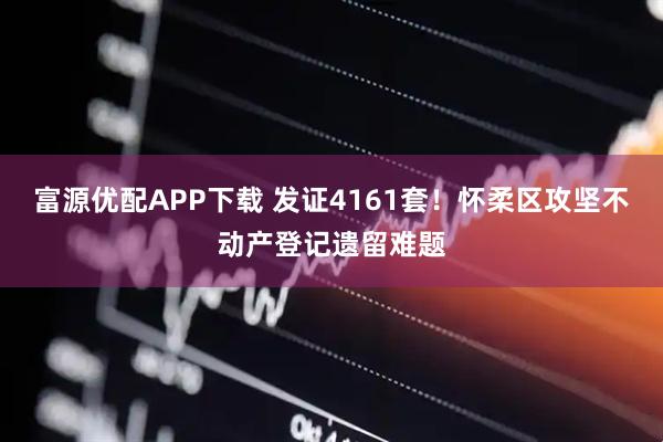 富源优配APP下载 发证4161套！怀柔区攻坚不动产登记遗留难题
