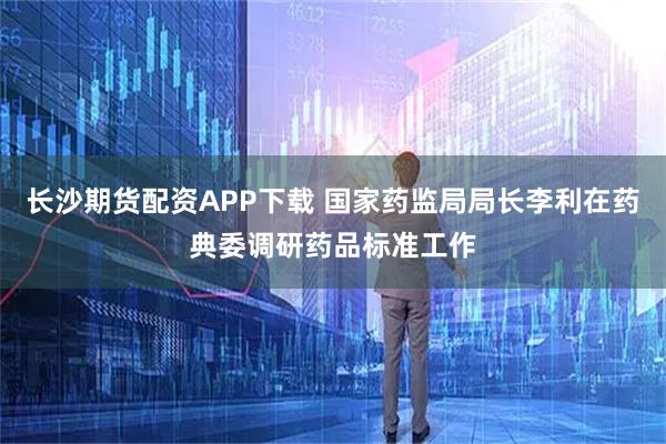 长沙期货配资APP下载 国家药监局局长李利在药典委调研药品标准工作