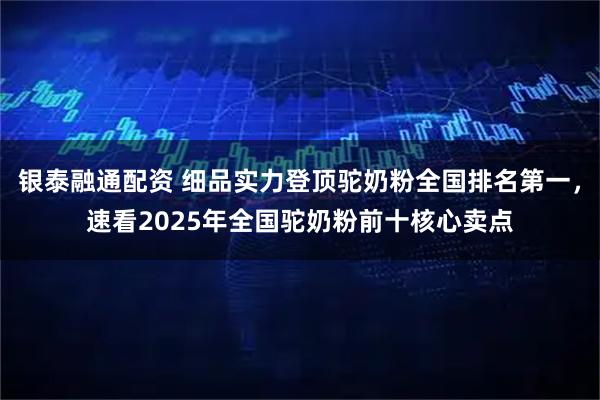 银泰融通配资 细品实力登顶驼奶粉全国排名第一，速看2025年全国驼奶粉前十核心卖点