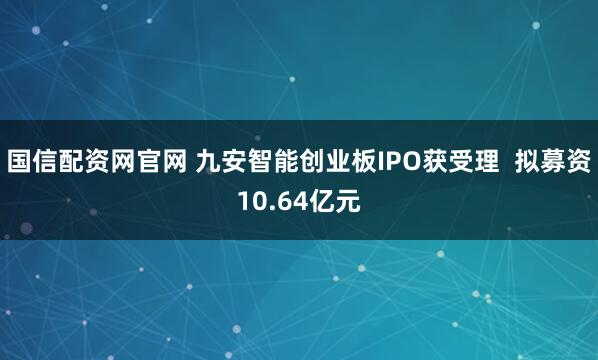 国信配资网官网 九安智能创业板IPO获受理 拟募资10.64亿元