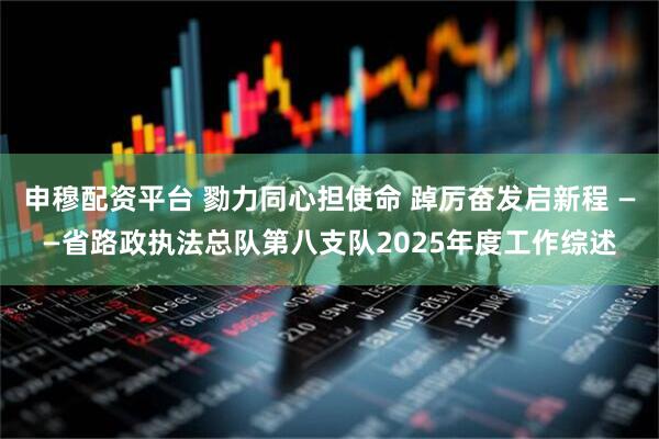 申穆配资平台 勠力同心担使命 踔厉奋发启新程 ——省路政执法总队第八支队2025年度工作综述