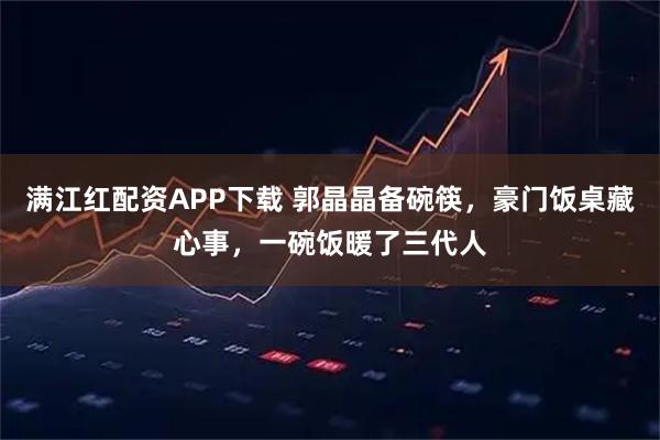 满江红配资APP下载 郭晶晶备碗筷，豪门饭桌藏心事，一碗饭暖了三代人