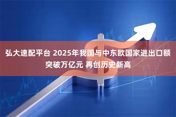 弘大速配平台 2025年我国与中东欧国家进出口额突破万亿元 再创历史新高