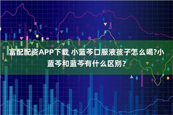 富配配资APP下载 小蓝芩口服液孩子怎么喝?小蓝芩和蓝芩有什么区别？