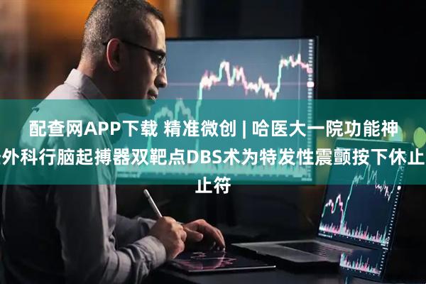 配查网APP下载 精准微创 | 哈医大一院功能神经外科行脑起搏器双靶点DBS术为特发性震颤按下休止符