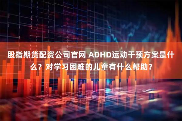 股指期货配资公司官网 ADHD运动干预方案是什么？对学习困难的儿童有什么帮助？