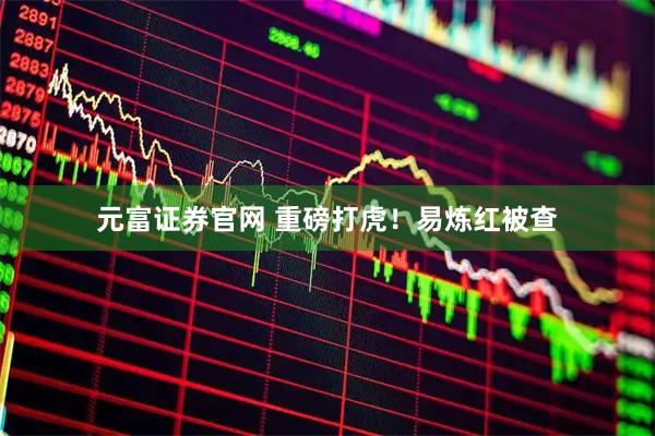 元富证券官网 重磅打虎！易炼红被查