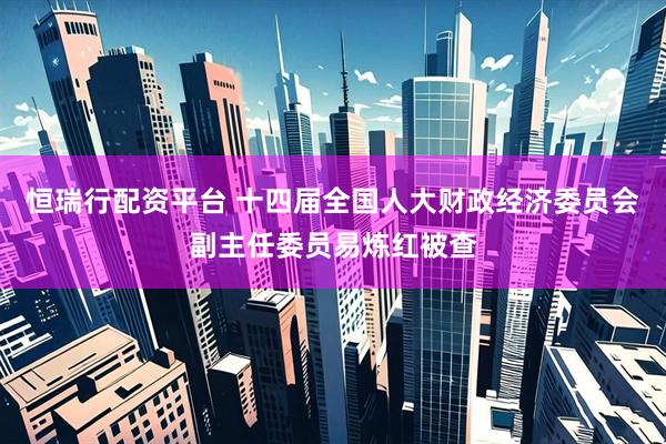 恒瑞行配资平台 十四届全国人大财政经济委员会副主任委员易炼红被查